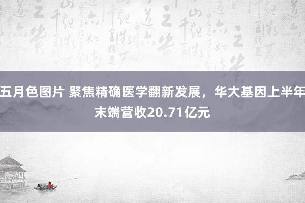 五月色图片 聚焦精确医学翻新发展，华大基因上半年末端营收20.71亿元