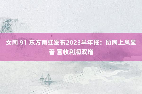 女同 91 东方雨虹发布2023半年报：协同上风显著 营收利润双增