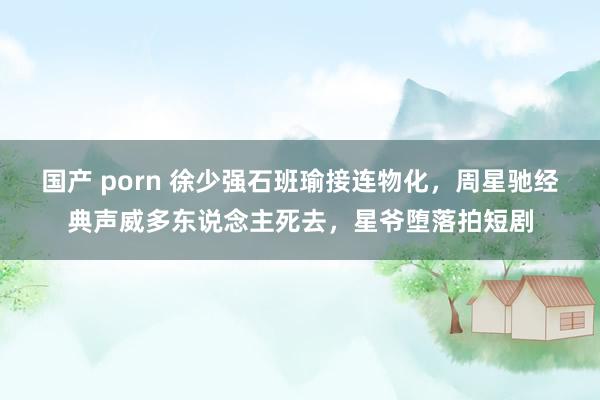 国产 porn 徐少强石班瑜接连物化，周星驰经典声威多东说念主死去，星爷堕落拍短剧