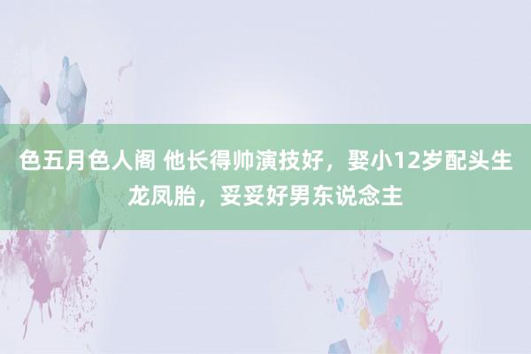 色五月色人阁 他长得帅演技好，娶小12岁配头生龙凤胎，妥妥好男东说念主