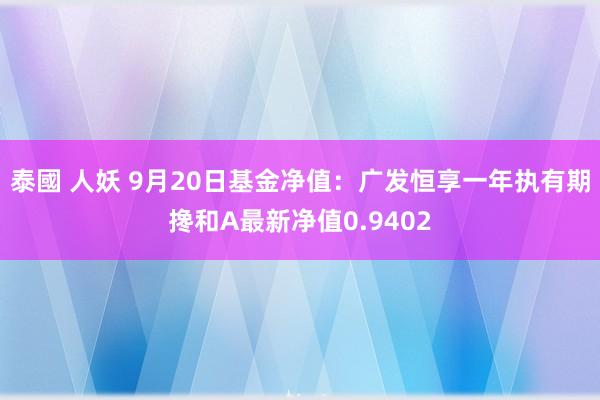 泰國 人妖 9月20日基金净值：广发恒享一年执有期搀和A最新净值0.9402