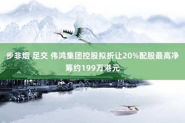 步非烟 足交 伟鸿集团控股拟折让20%配股最高净筹约199万港元