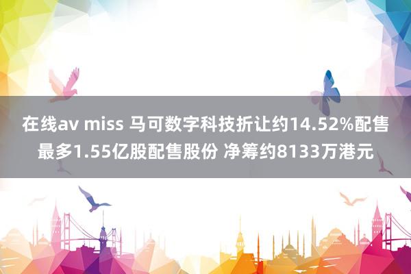 在线av miss 马可数字科技折让约14.52%配售最多1.55亿股配售股份 净筹约8133万港元