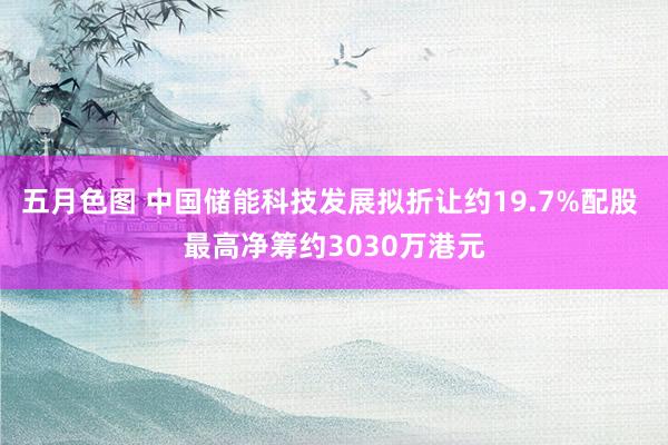 五月色图 中国储能科技发展拟折让约19.7%配股 最高净筹约3030万港元