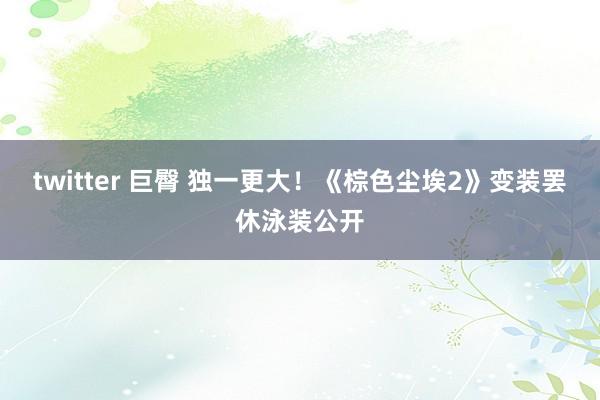 twitter 巨臀 独一更大！《棕色尘埃2》变装罢休泳装公开