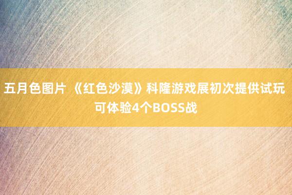 五月色图片 《红色沙漠》科隆游戏展初次提供试玩 可体验4个BOSS战