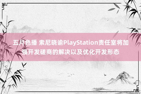 五月色播 索尼晓谕PlayStation责任室将加强开发磋商的解决以及优化开发形态