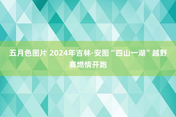 五月色图片 2024年吉林·安图“四山一湖”越野赛燃情开跑