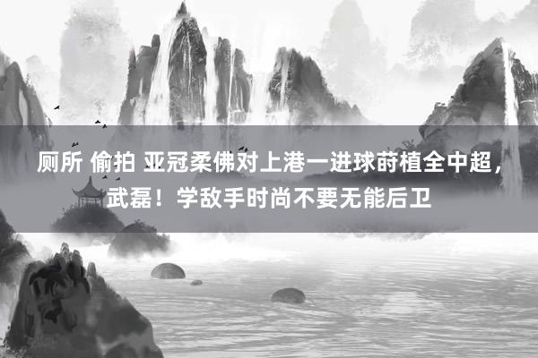 厕所 偷拍 亚冠柔佛对上港一进球莳植全中超，武磊！学敌手时尚不要无能后卫