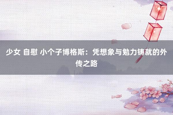 少女 自慰 小个子博格斯：凭想象与勉力铸就的外传之路