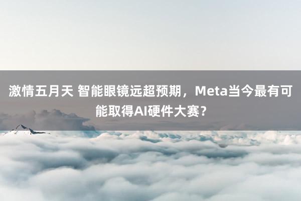 激情五月天 智能眼镜远超预期，Meta当今最有可能取得AI硬件大赛？