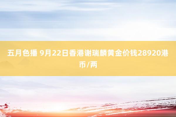 五月色播 9月22日香港谢瑞麟黄金价钱28920港币/两