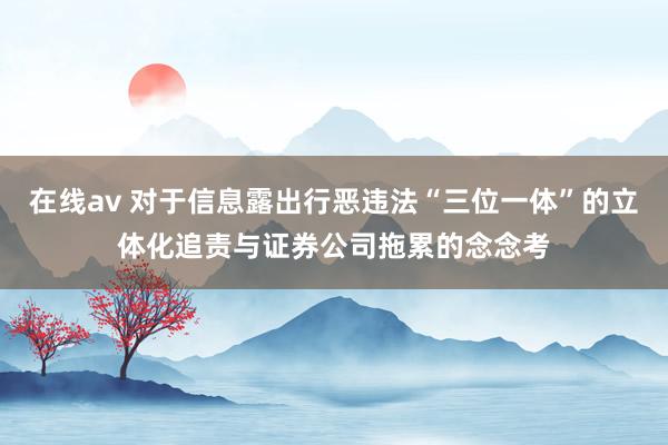 在线av 对于信息露出行恶违法“三位一体”的立体化追责与证券公司拖累的念念考