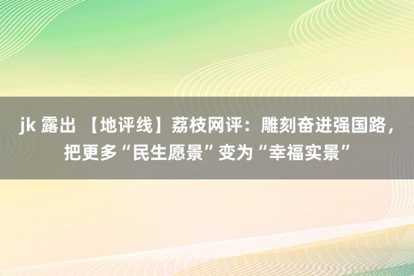 jk 露出 【地评线】荔枝网评：雕刻奋进强国路，把更多“民生愿景”变为“幸福实景”