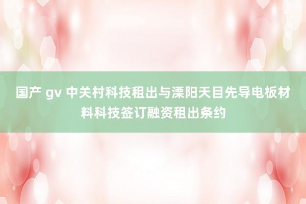 国产 gv 中关村科技租出与溧阳天目先导电板材料科技签订融资租出条约