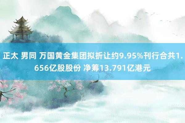 正太 男同 万国黄金集团拟折让约9.95%刊行合共1.656亿股股份 净筹13.791亿港元