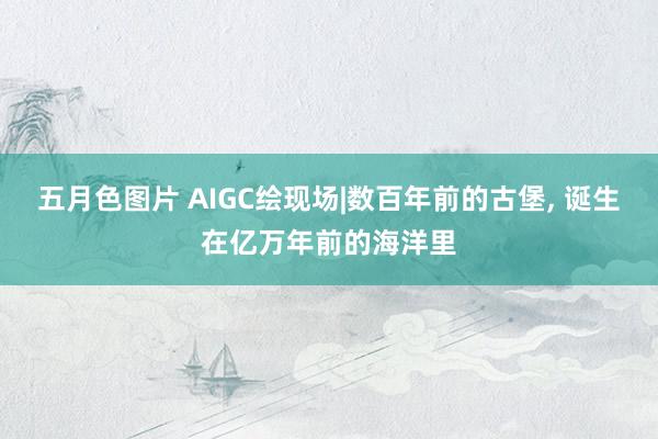 五月色图片 AIGC绘现场|数百年前的古堡， 诞生在亿万年前的海洋里