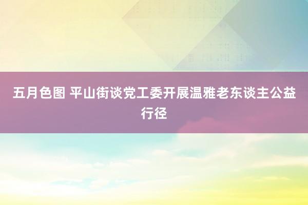 五月色图 平山街谈党工委开展温雅老东谈主公益行径