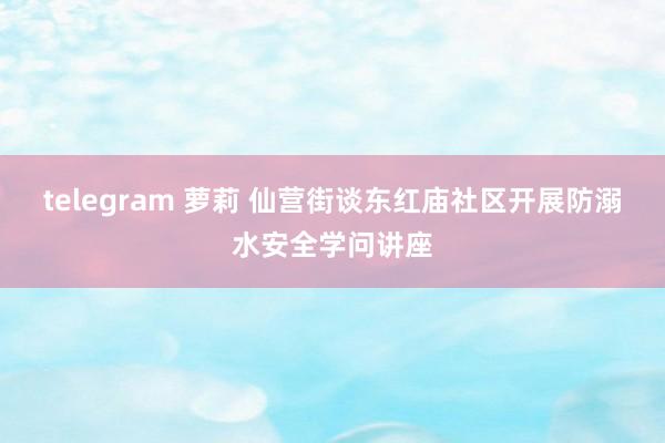 telegram 萝莉 仙营街谈东红庙社区开展防溺水安全学问讲座