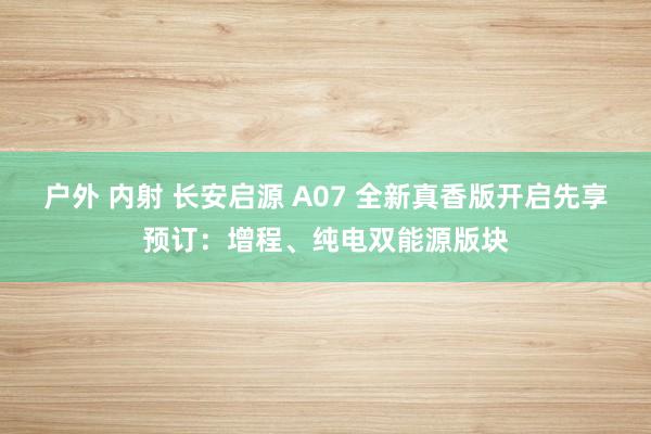 户外 内射 长安启源 A07 全新真香版开启先享预订：增程、纯电双能源版块