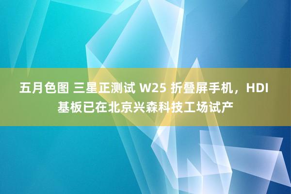 五月色图 三星正测试 W25 折叠屏手机，HDI 基板已在北京兴森科技工场试产