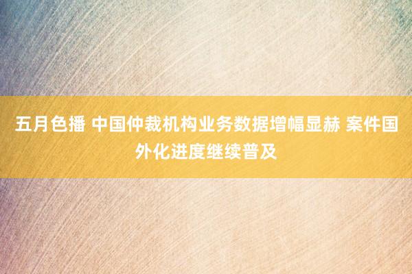 五月色播 中国仲裁机构业务数据增幅显赫 案件国外化进度继续普及