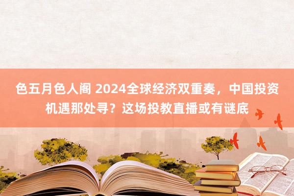 色五月色人阁 2024全球经济双重奏，中国投资机遇那处寻？这场投教直播或有谜底