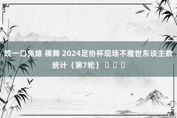 咬一口兔娘 裸舞 2024足协杯现场不雅世东谈主数统计（第7轮） ​​​