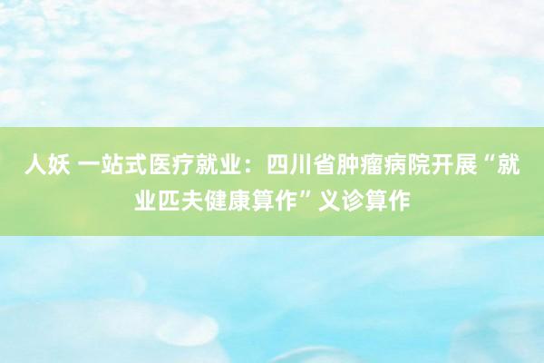 人妖 一站式医疗就业：四川省肿瘤病院开展“就业匹夫健康算作”义诊算作