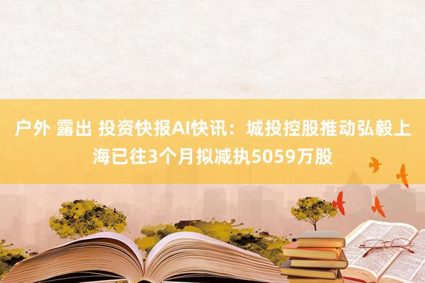 户外 露出 投资快报AI快讯：城投控股推动弘毅上海已往3个月拟减执5059万股