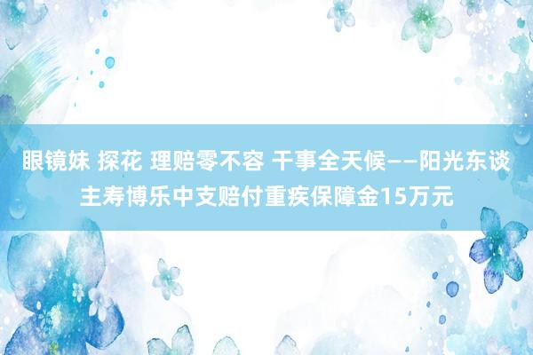 眼镜妹 探花 理赔零不容 干事全天候——阳光东谈主寿博乐中支赔付重疾保障金15万元