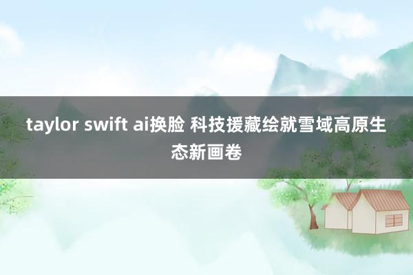 taylor swift ai换脸 科技援藏绘就雪域高原生态新画卷