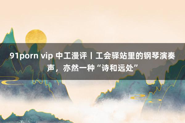 91porn vip 中工漫评丨工会驿站里的钢琴演奏声，亦然一种“诗和远处”