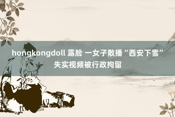 hongkongdoll 露脸 一女子散播“西安下雪”失实视频被行政拘留