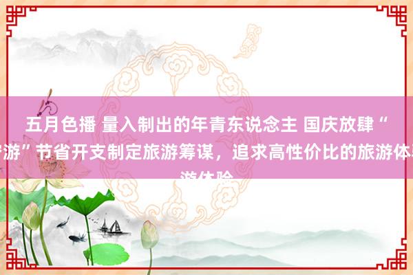 五月色播 量入制出的年青东说念主 国庆放肆“穷游”节省开支制定旅游筹谋，追求高性价比的旅游体验