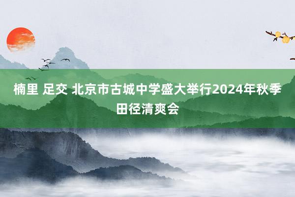 楠里 足交 北京市古城中学盛大举行2024年秋季田径清爽会