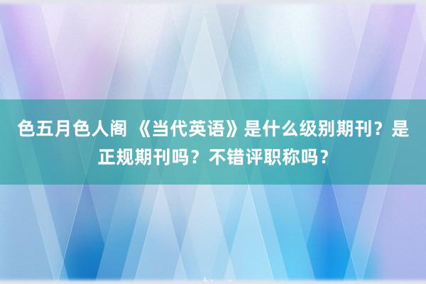 色五月色人阁 《当代英语》是什么级别期刊？是正规期刊吗？不错评职称吗？