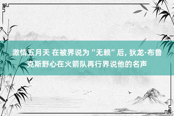 激情五月天 在被界说为“无赖”后， 狄龙·布鲁克斯野心在火箭队再行界说他的名声