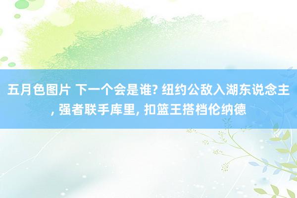 五月色图片 下一个会是谁? 纽约公敌入湖东说念主， 强者联手库里， 扣篮王搭档伦纳德