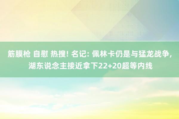 筋膜枪 自慰 热搜! 名记: 佩林卡仍是与猛龙战争， 湖东说念主接近拿下22+20超等内线