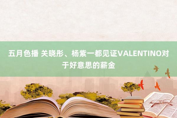 五月色播 关晓彤、杨紫一都见证VALENTINO对于好意思的薪金