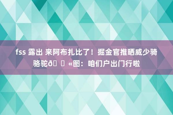 fss 露出 来阿布扎比了！掘金官推晒威少骑骆驼🐫图：咱们户出门行啦