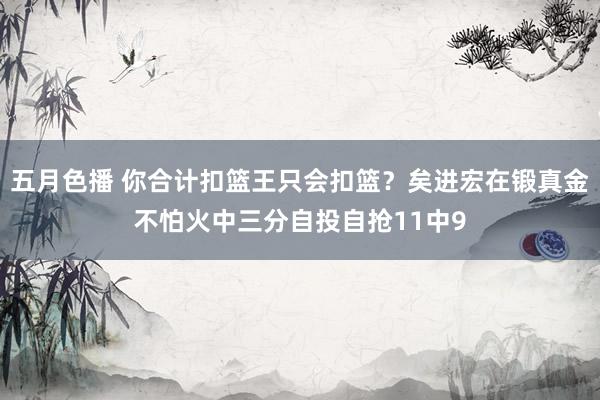 五月色播 你合计扣篮王只会扣篮？矣进宏在锻真金不怕火中三分自投自抢11中9