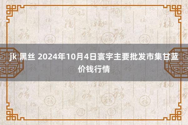 jk 黑丝 2024年10月4日寰宇主要批发市集甘蓝价钱行情