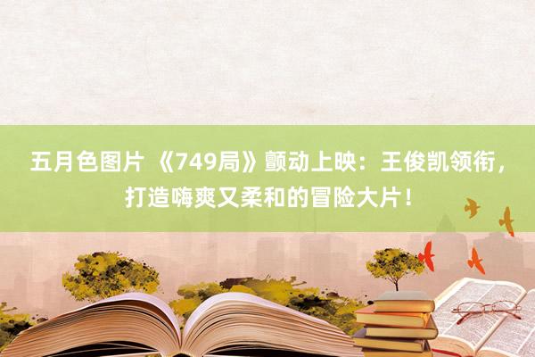 五月色图片 《749局》颤动上映：王俊凯领衔，打造嗨爽又柔和的冒险大片！