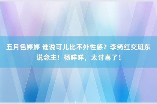 五月色婷婷 谁说可儿比不外性感？李绮红交班东说念主！杨咩咩，太讨喜了！