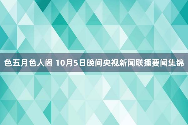 色五月色人阁 10月5日晚间央视新闻联播要闻集锦