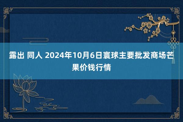 露出 同人 2024年10月6日寰球主要批发商场芒果价钱行情