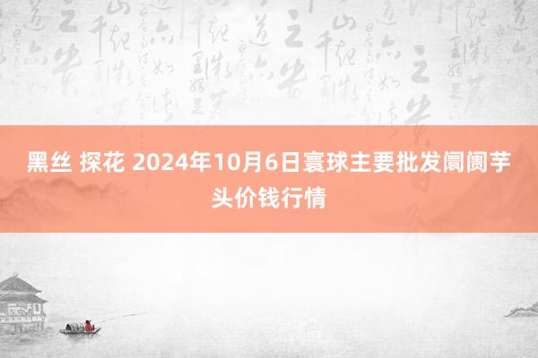 黑丝 探花 2024年10月6日寰球主要批发阛阓芋头价钱行情