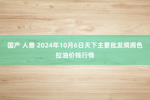 国产 人兽 2024年10月6日天下主要批发阛阓色拉油价钱行情